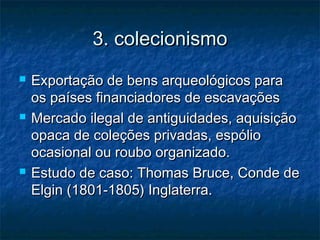 3. colecionismo3. colecionismo
 Exportação de bens arqueológicos paraExportação de bens arqueológicos para
os países financiadores de escavaçõesos países financiadores de escavações
 Mercado ilegal de antiguidades, aquisiçãoMercado ilegal de antiguidades, aquisição
opaca de coleções privadas, espólioopaca de coleções privadas, espólio
ocasional ou roubo organizado.ocasional ou roubo organizado.
 Estudo de caso: Thomas Bruce, Conde deEstudo de caso: Thomas Bruce, Conde de
Elgin (1801-1805) Inglaterra.Elgin (1801-1805) Inglaterra.
 