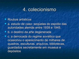 4. colecionismo4. colecionismo
 Roubos artísticosRoubos artísticos
 a. estudo de caso: seqüelas do espólio dasa. estudo de caso: seqüelas do espólio das
autoridades alemãs entre 1939 e 1945.autoridades alemãs entre 1939 e 1945.
 b. o destino da arte degeneradab. o destino da arte degenerada
 c. a derrocada do regime soviético quec. a derrocada do regime soviético que
ocasionou o aparecimento de milhares deocasionou o aparecimento de milhares de
quadros, esculturas, arquivos, bibliotecas,quadros, esculturas, arquivos, bibliotecas,
guardados secretamente em museus eguardados secretamente em museus e
depósitosdepósitos
 