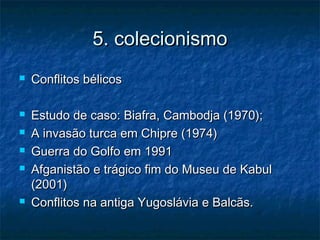 5. colecionismo5. colecionismo
 Conflitos bélicosConflitos bélicos
 Estudo de caso: Biafra, Cambodja (1970);Estudo de caso: Biafra, Cambodja (1970);
 A invasão turca em Chipre (1974)A invasão turca em Chipre (1974)
 Guerra do Golfo em 1991Guerra do Golfo em 1991
 Afganistão e trágico fim do Museu de KabulAfganistão e trágico fim do Museu de Kabul
(2001)(2001)
 Conflitos na antiga Yugoslávia e Balcãs.Conflitos na antiga Yugoslávia e Balcãs.
 