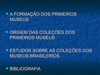  A FORMAÇÃO DOS PRIMEIROSA FORMAÇÃO DOS PRIMEIROS
MUSEUSMUSEUS
 ORIGEM DAS COLEÇÕES DOSORIGEM DAS COLEÇÕES DOS
PRIMEIROS MUSEUSPRIMEIROS MUSEUS
 ESTUDOS SOBRE AS COLEÇÕES DOSESTUDOS SOBRE AS COLEÇÕES DOS
MUSEUS BRASILEIROSMUSEUS BRASILEIROS
 BIBLIOGRAFIABIBLIOGRAFIA
 