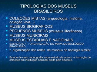 TIPOLOGIAS DOS MUSEUSTIPOLOGIAS DOS MUSEUS
BRASILEIROSBRASILEIROS
 COLEÇÕES MISTAS (arqueologia, história,COLEÇÕES MISTAS (arqueologia, história,
coleção viva...)coleção viva...)
 MUSEUS BIOGRÁFICOSMUSEUS BIOGRÁFICOS
 PEQUENOS MUSEUS (museus litorâneos)PEQUENOS MUSEUS (museus litorâneos)
 MUSEUS MUNICIPAISMUSEUS MUNICIPAIS
 MUSEUS ESTADUAIS E NACIONAISMUSEUS ESTADUAIS E NACIONAIS
 EXERCÍCIO 1. : ORGANIZAÇÃO DO MAPA MUSEOLÓGICOEXERCÍCIO 1. : ORGANIZAÇÃO DO MAPA MUSEOLÓGICO
BRASILEIROBRASILEIRO

22. organização das redes de museus de tipologia similar. organização das redes de museus de tipologia similar
 Estudo de caso: monografia sobre estudo de acervo e formação deEstudo de caso: monografia sobre estudo de acervo e formação de
coleções em instituição nacional eleita pelo discente.coleções em instituição nacional eleita pelo discente.
 