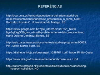 REFERÊNCIAS
http://ocw.uma.es/humanidades/teoria-del-arte/material-de
clase1/presentacionesharte/ocw_presentacio_n_tema_5.pdf –
Gonzalez Román C. Universidad de Malaga. ES
https://www.google.com.br/?gfe_rd=cr&ei=s1HvVt_SC8b
8ge3qZXgDQ&gws_rd=ssl#q=el+fenomeno+del+coleccionismo
María Dolores Jiménez-Blanco. ES
http://web.ua.es/es/upua/documentos/estudios/programas/90663.
Pdf . Maria Marco Such. ES
https://dialnet.unirioja.es/descarga/.../2487611.pdf. Isabel Pinillo Costa
https://www.doi.gov/museum/other-federal-museums. USA
http://cultureelerfgoed.nl/sites/default/files/publications/assessing-
museum-collection. ND
 