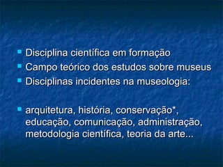  Disciplina científica em formaçãoDisciplina científica em formação
 Campo teórico dos estudos sobre museusCampo teórico dos estudos sobre museus
 Disciplinas incidentes na museologia:Disciplinas incidentes na museologia:
 arquitetura, história, conservação*,arquitetura, história, conservação*,
educação, comunicação, administração,educação, comunicação, administração,
metodologia científica, teoria da arte...metodologia científica, teoria da arte...
 