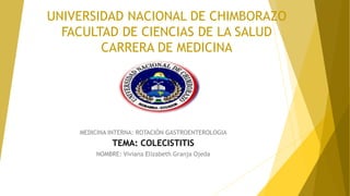 UNIVERSIDAD NACIONAL DE CHIMBORAZO
FACULTAD DE CIENCIAS DE LA SALUD
CARRERA DE MEDICINA
MEDICINA INTERNA: ROTACIÓN GASTROENTEROLOGIA
TEMA: COLECISTITIS
NOMBRE: Viviana Elizabeth Granja Ojeda
 
