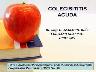 COLECISITITIS  AGUDA   Dr. Jorge G. AZABACHE DIÁZ CIRUJANO GENERAL  HRDT 2009 Tokyo Guidelines for the management of acute cholangitis and cholecystitis J Hepatobiliary Pancreat Surg (2007) 14:1–10. 