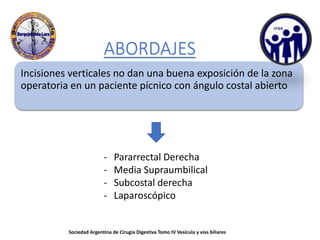 ABORDAJES
Incisiones verticales no dan una buena exposición de la zona
operatoria en un paciente pícnico con ángulo costal abierto
- Pararrectal Derecha
- Media Supraumbilical
- Subcostal derecha
- Laparoscópico
Sociedad Argentina de Cirugia Digestiva Tomo IV Vesícula y vías biliares
 