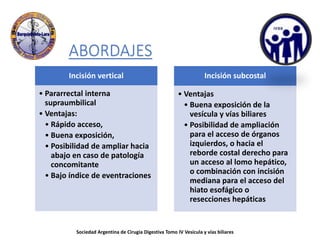 ABORDAJES
Incisión vertical
• Pararrectal interna
supraumbilical
• Ventajas:
• Rápido acceso,
• Buena exposición,
• Posibilidad de ampliar hacia
abajo en caso de patología
concomitante
• Bajo índice de eventraciones
Incisión subcostal
• Ventajas
• Buena exposición de la
vesícula y vías biliares
• Posibilidad de ampliación
para el acceso de órganos
izquierdos, o hacia el
reborde costal derecho para
un acceso al lomo hepático,
o combinación con incisión
mediana para el acceso del
hiato esofágico o
resecciones hepáticas
Sociedad Argentina de Cirugia Digestiva Tomo IV Vesícula y vías biliares
 