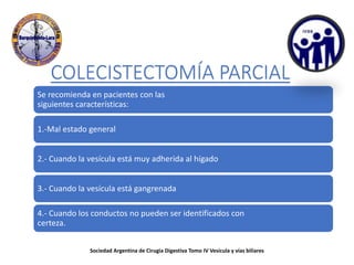 COLECISTECTOMÍA PARCIAL
Se recomienda en pacientes con las
siguientes características:
1.-Mal estado general
2.- Cuando la vesícula está muy adherida al hígado
3.- Cuando la vesícula está gangrenada
4.- Cuando los conductos no pueden ser identificados con
certeza.
Sociedad Argentina de Cirugia Digestiva Tomo IV Vesícula y vías biliares
 