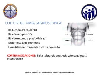 COLECISTECTOMÍA LAPAROSCÓPICA
• Reducción del dolor POP
• Rápida recuperación
• Rápido retorno a productividad
• Mejor resultado cosmético
• Hospitalización mas corta y de menos costo
CONTRAINDICACIONES: Falta tolerancia anestesia y/o coagulopatía
incontrolable
Sociedad Argentina de Cirugia Digestiva Tomo IV Vesícula y vías biliares
 