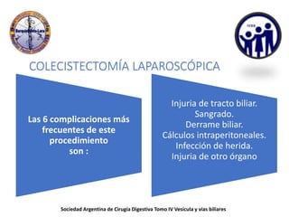 COLECISTECTOMÍA LAPAROSCÓPICA
Las 6 complicaciones más
frecuentes de este
procedimiento
son :
Injuria de tracto biliar.
Sangrado.
Derrame biliar.
Cálculos intraperitoneales.
Infección de herida.
Injuria de otro órgano
Sociedad Argentina de Cirugía Digestiva Tomo IV Vesícula y vías biliares
 