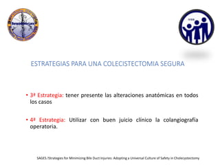 ESTRATEGIAS PARA UNA COLECISTECTOMIA SEGURA
• 3ª Estrategia: tener presente las alteraciones anatómicas en todos
los casos
• 4ª Estrategia: Utilizar con buen juicio clínico la colangiografía
operatoria.
SAGES.!Strategies for Minimizing Bile Duct Injuries: Adopting a Universal Culture of Safety in Cholecystectomy
 