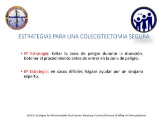 ESTRATEGIAS PARA UNA COLECISTECTOMIA SEGURA
• 5ª Estrategia: Evitar la zona de peligro durante la disección.
Detener el procedimiento antes de entrar en la zona de peligro.
• 6ª Estrategia: en casos difíciles hágase ayudar por un cirujano
experto.
SAGES.!Strategies for Minimizing Bile Duct Injuries: Adopting a Universal Culture of Safety in Cholecystectomy
 