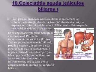    En el pasado, cuando la coledocolitiasis se sospechaba , el
    enfoque de la cirugía abierta fue (colecistectomía abierto) y la
    exploración quirúrgica del conducto biliar común. Esto requería
    una incisión abdominal de ancho.
La colangiopancreatografía retrógrada
endoscópica (CPRE ) con
esfinterotomía endoscópica (EE ) es
ahora el procedimiento más utilizado
para la detección y la gestión de las
piedras de la vía . El procedimiento
implica el uso de un endoscopio ( un
                                       http://health.nytimes.com/health/guides/disease/a
telescopio flexible que contiene una     cute-cholecystitis-gallstones/managing-common-
cámara en miniatura y otros                            bile-duct-stones.html

instrumentos) , que se pasa por la
garganta hasta la entrada del conducto
biliar .
 