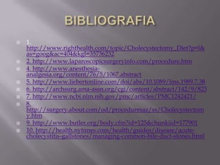    1.
    http://www.righthealth.com/topic/Cholecystectomy_Diet?p=l&
    as=goog&ac=404&kgl=35736232
   2. http://www.laparoscopicsurgeryinfo.com/procedure.htm
   4. http://www.anesthesia-
    analgesia.org/content/76/5/1067.abstract
   5. http://www.liebertonline.com/doi/abs/10.1089/lms.1989.7.38
   6. http://archsurg.ama-assn.org/cgi/content/abstract/142/9/823
   7. http://www.ncbi.nlm.nih.gov/pmc/articles/PMC1242421/
   8.
    http://surgery.about.com/od/proceduresaz/ss/Cholecystectom
    y.htm
   9. http://www.butler.org/body.cfm?id=125&chunkiid=177901
   10. http://health.nytimes.com/health/guides/disease/acute-
    cholecystitis-gallstones/managing-common-bile-duct-stones.html
 