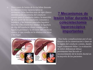    Doce casos de lesión de la vía biliar durante
    la colecistectomía laparoscópica se
    revisaron. Ocho heridos eran de tipo clásico:
    identificación incorrecta del conducto
    común para el conducto cístico, la resección
    de una parte de los conductos comunes y
    hepática, y las lesiones arteriales hepático
    derecho. Otra lesión fue similar: la ligadura
    de clip del conducto distal común con la
    ligadura proximal y la división del conducto
    cístico, lo que resulta en la obstrucción biliar
    y las fugas

        http://www.hopkins-gi.org/                     . Tres hubo complicaciones por el uso
                                                       excesivo de la cauterización o láser en
                                                       la región del conducto común, dando
                                                       lugar a estenosis biliar. La evaluación
                                                       de dolor abdominal difuso
                                                       persistentes han llevado al
                                                       reconocimiento de la lesión ductal en
                                                       la mayoría de los pacientes.
 