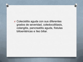 O Colecistitis aguda con sus diferentes

grados de severidad, coledocolitiasis,
colangitis, pancreatitis aguda, fístulas
bilioentéricas e íleo biliar.

 
