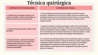 Actividades de la instrumentista Actividades del cirujano
6.-Proporciona por tiempos, jeringa con la
solución anestésica, bisturí, pinzas Kelly, un
trocar de 10mm y dos trocares de 5mm.
6.-Previa infiltración de los sitios seleccionados, instala los trocares
accesorios. Distribución de los trocares: instala 3 trocares accesorios, uno
subxifoideo (10mm), otros 2 subcostales derechos (5mm), a 2cm por debajo
del rebote costal, sobre la línea clavicular media y la axilar anterior,
respectivamente.
7.-Proporciona pinzas grasper y disector tipo
Maryland.
7.-Expone la vesícula: con pinzas de sujeción, desde el trocar más lateral
retrae el fondo vesicular en dirección cefálica, hacia el hombro derecho del
paciente de preferencia sobre el hígado. Con otras pinzas de sujeción desde el
trocar intermedio retrae la bolsa de Hartmann en dirección lateral y caudal
para exponer mejor las estructuras del triángulo colecistohepático.
8.-Entrega disector y aplicadora de grapas,
manual o automática. En caso de efectuar
colangiografía proporciona el catéter
correspondiente y jeringa con medio de
contraste hidrosoluble.
8.-Con disector tipo Maryland desde el trocar subxifoideo aísla el conducto
cístico inmediatamente distal a la bolsa de Hartmann; aplica 3 grapas sobre
el segmento aislado y divide el conducto de manera que 2 de las grapas
queden ligando el muñón del conducto hacia el colédoco. (En casos
seleccionados se puede efectuar una colangiografía transcística antes de
dividir el conducto).
Técnica quirúrgica
 