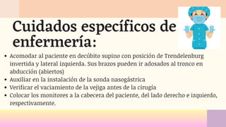 Acomodar al paciente en decúbito supino con posición de Trendelenburg
invertida y lateral izquierda. Sus brazos pueden ir adosados al tronco en
abducción (abiertos)
Auxiliar en la instalación de la sonda nasogástrica
Verificar el vaciamiento de la vejiga antes de la cirugía
Colocar los monitores a la cabecera del paciente, del lado derecho e izquierdo,
respectivamente.
Cuidados específicos de
enfermería:
 