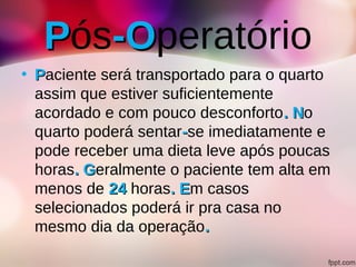 PPós-O-Operatório
• PPaciente será transportado para o quarto
assim que estiver suficientemente
acordado e com pouco desconforto. N. No
quarto poderá sentar--se imediatamente e
pode receber uma dieta leve após poucas
horas. G. Geralmente o paciente tem alta em
menos de 2424 horas. E. Em casos
selecionados poderá ir pra casa no
mesmo dia da operação..
 