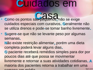 CCuidados em
CCasa• CComo os pontos são pequenos,, não se exige
cuidados especiais com curativos. G. Geralmente não
se utiliza drenos e pode--se tomar banho livremente..
• SSugere--se que não se levante peso por algumas
semanas..
NNão existe restrição alimentar,, porém uma dieta
completa poderá levar alguns dias..
OO paciente receberá remédios simples para dor por
poucos dias até que possa se movimentar
livremente e retornar a suas atividades cotidianas. A. A
maioria dos pacientes retorna a trabalhar em uma
 