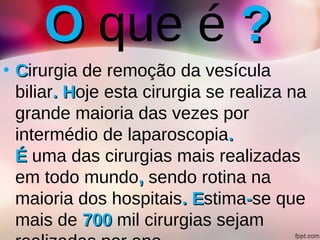 OO que é ??
• CCirurgia de remoção da vesícula
biliar. H. Hoje esta cirurgia se realiza na
grande maioria das vezes por
intermédio de laparoscopia..
ÉÉ uma das cirurgias mais realizadas
em todo mundo,, sendo rotina na
maioria dos hospitais. E. Estima--se que
mais de 700700 mil cirurgias sejam
 