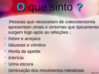 OO que sinto ??
PPessoas que necessitam de colecistectomia
apresentam sinais e sintomas que tipicamente,
surgem logo após as refeições ::
• FFebre e arrepios
• NNáuseas e vómitos
• PPerda de apetite
• IIcterícia
• UUrina escura
• DDiminuição dos movimentos intestinais
 