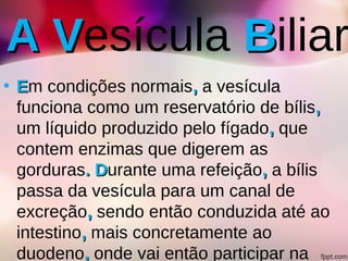 A VA Vesícula BBiliar
• EEm condições normais,, a vesícula
funciona como um reservatório de bílis,,
um líquido produzido pelo fígado,, que
contem enzimas que digerem as
gorduras. D. Durante uma refeição,, a bílis
passa da vesícula para um canal de
excreção,, sendo então conduzida até ao
intestino,, mais concretamente ao
duodeno,, onde vai então participar na
 