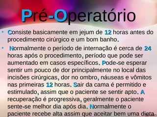 PPré-O-Operatório
• CConsiste basicamente em jejum de 1212 horas antes do
procedimento cirúrgico e um bom banho..
• NNormalmente o período de internação é cerca de 2424
horas após o procedimento,, período que pode ser
aumentado em casos específicos. P. Pode--se esperar
sentir um pouco de dor principalmente no local das
incisões cirúrgicas,, dor no ombro,, náuseas e vômitos
nas primeiras 1212 horas. S. Sair da cama é permitido e
estimulado,, assim que o paciente se sentir apto. A. A
recuperação é progressiva,, geralmente o paciente
sente--se melhor dia após dia. N. Normalmente o
paciente recebe alta assim que aceitar bem uma dieta
 