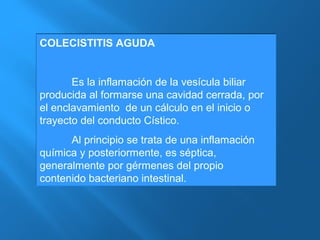 COLECISTITIS AGUDA 
Es la inflamación de la vesícula biliar 
producida al formarse una cavidad cerrada, por 
el enclavamiento de un cálculo en el inicio o 
trayecto del conducto Cístico. 
Al principio se trata de una inflamación 
química y posteriormente, es séptica, 
generalmente por gérmenes del propio 
contenido bacteriano intestinal. 
 