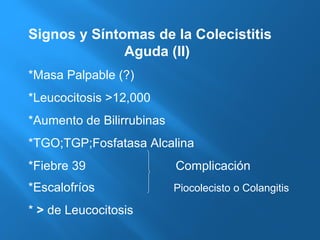 Signos y Síntomas de la Colecistitis 
Aguda (II) 
*Masa Palpable (?) 
*Leucocitosis >12,000 
*Aumento de Bilirrubinas 
*TGO;TGP;Fosfatasa Alcalina 
*Fiebre 39 Complicación 
*Escalofríos Piocolecisto o Colangitis 
* > de Leucocitosis 
 
