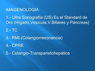 IMAGENOLOGIA 
1.- Ultra Sonografía (US) Es el Standard de 
Oro (Hígado,Vesícula,V.Biliares y Páncreas) 
2.- TC 
3.- RMI (Colangiorresonancia) 
4.- CPRE 
5.- Colangio-Transparietohepática 
 