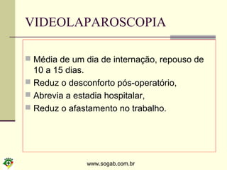 www.sogab.com.br
VIDEOLAPAROSCOPIA
 Média de um dia de internação, repouso de
10 a 15 dias.
 Reduz o desconforto pós-operatório,
 Abrevia a estadia hospitalar,
 Reduz o afastamento no trabalho.
 