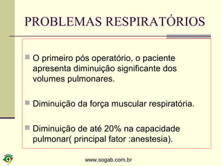 www.sogab.com.br
PROBLEMAS RESPIRATÓRIOS
 O primeiro pós operatório, o paciente
apresenta diminuição significante dos
volumes pulmonares.
 Diminuição da força muscular respiratória.
 Diminuição de até 20% na capacidade
pulmonar( principal fator :anestesia).
 