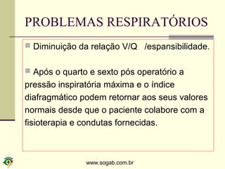 www.sogab.com.br
PROBLEMAS RESPIRATÓRIOS
 Diminuição da relação V/Q /espansibilidade.
 Após o quarto e sexto pós operatório a
pressão inspiratória máxima e o índice
diafragmático podem retornar aos seus valores
normais desde que o paciente colabore com a
fisioterapia e condutas fornecidas.
 
