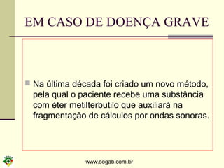 www.sogab.com.br
EM CASO DE DOENÇA GRAVE
 Na última década foi criado um novo método,
pela qual o paciente recebe uma substância
com éter metilterbutilo que auxiliará na
fragmentação de cálculos por ondas sonoras.
 