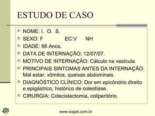 www.sogab.com.br
ESTUDO DE CASO
 NOME: I. O. S.
 SEXO: F EC:V NH
 IDADE: 66 Anos.
 DATA DE INTERNAÇÃO; 12/07/07.
 MOTIVO DE INTERNAÇÃO: Cálculo na vesícula.
 PRINCIPAIS SINTOMAS ANTES DA INTERNAÇÃO:
Mal estar, vômitos, queixas abdominais.
 DIAGNÓSTICO CLÍNICO: Dor em epicôndrio direito
e epigástrico, histórico de colestíase.
 CIRURGIA: Colecistectomia, coliperitório.
 