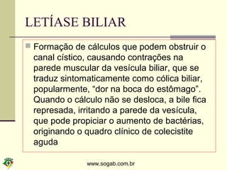 www.sogab.com.br
LETÍASE BILIAR
 Formação de cálculos que podem obstruir o
canal cístico, causando contrações na
parede muscular da vesícula biliar, que se
traduz sintomaticamente como cólica biliar,
popularmente, “dor na boca do estômago”.
Quando o cálculo não se desloca, a bile fica
represada, irritando a parede da vesícula,
que pode propiciar o aumento de bactérias,
originando o quadro clínico de colecistite
aguda
 