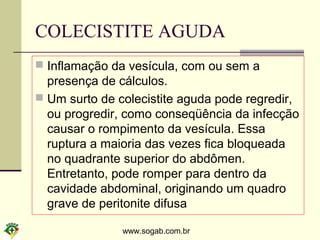www.sogab.com.br
COLECISTITE AGUDA
 Inflamação da vesícula, com ou sem a
presença de cálculos.
 Um surto de colecistite aguda pode regredir,
ou progredir, como conseqüência da infecção
causar o rompimento da vesícula. Essa
ruptura a maioria das vezes fica bloqueada
no quadrante superior do abdômen.
Entretanto, pode romper para dentro da
cavidade abdominal, originando um quadro
grave de peritonite difusa
 