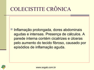 www.sogab.com.br
COLECISTITE CRÔNICA
 Inflamação prolongada, dores abdominais
agudas e intensas. Presença de cálculos. A
parede interna contém cicatrizes e úlceras
pelo aumento do tecido fibroso, causado por
episódios de inflamação aguda.
 