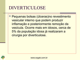 www.sogab.com.br
DIVERTICULOSE
 Pequenas bolsas (úlceras)no revestimento
vesicular interno que podem produzir
inflamação e posteriormente remoção da
vesícula. Ocorre mais em idosos, cerca de
5% da população idosa já realizaram a
cirurgia por diverticulose.
 