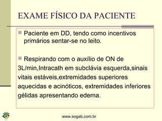 www.sogab.com.br
EXAME FÍSICO DA PACIENTE
 Paciente em DD, tendo como incentivos
primários sentar-se no leito.
 Respirando com o auxílio de ON de
3L/min,Intracath em subclávia esquerda,sinais
vitais estáveis,extremidades superiores
aquecidas e acinóticos, extremidades inferiores
gélidas apresentando edema.
 