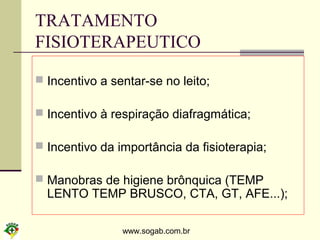 www.sogab.com.br
TRATAMENTO
FISIOTERAPEUTICO
 Incentivo a sentar-se no leito;
 Incentivo à respiração diafragmática;
 Incentivo da importância da fisioterapia;
 Manobras de higiene brônquica (TEMP
LENTO TEMP BRUSCO, CTA, GT, AFE...);
 