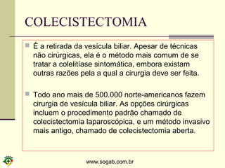 www.sogab.com.br
COLECISTECTOMIA
 É a retirada da vesícula biliar. Apesar de técnicas
não cirúrgicas, ela é o método mais comum de se
tratar a colelitíase sintomática, embora existam
outras razões pela a qual a cirurgia deve ser feita.
 Todo ano mais de 500.000 norte-americanos fazem
cirurgia de vesícula biliar. As opções cirúrgicas
incluem o procedimento padrão chamado de
colecistectomia laparoscópica, e um método invasivo
mais antigo, chamado de colecistectomia aberta.
 