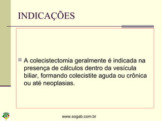 www.sogab.com.br
INDICAÇÕES
 A colecistectomia geralmente é indicada na
presença de cálculos dentro da vesícula
biliar, formando colecistite aguda ou crônica
ou até neoplasias.
 