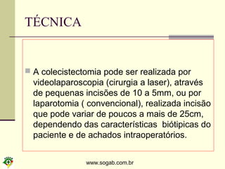www.sogab.com.br
TÉCNICA
 A colecistectomia pode ser realizada por
videolaparoscopia (cirurgia a laser), através
de pequenas incisões de 10 a 5mm, ou por
laparotomia ( convencional), realizada incisão
que pode variar de poucos a mais de 25cm,
dependendo das características biótipicas do
paciente e de achados intraoperatórios.
 