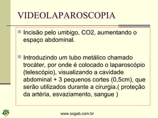 www.sogab.com.br
VIDEOLAPAROSCOPIA
 Incisão pelo umbigo, CO2, aumentando o
espaço abdominal.
 Introduzindo um tubo metálico chamado
trocáter, por onde é colocado o laparoscópio
(telescópio), visualizando a cavidade
abdominal + 3 pequenos cortes (0,5cm), que
serão utilizados durante a cirurgia.( proteção
da artéria, esvaziamento, sangue )
 