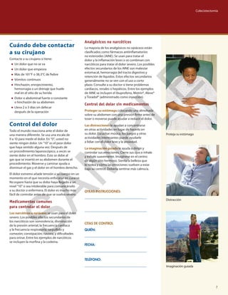 Imaginación guiada
Proteja su estómago
OTRAS INSTRUCCIONES:
CITAS DE CONTROL
QUIÉN:
FECHA:
TELÉFONO:
Cuándo debe contactar
a su cirujano
Contacte a su cirujano si tiene:
●● Un dolor que no se va
●● Un dolor que empeora
●● Más de 101°F o 38,3°C de fiebre
●● Vómitos continuos
●● Hinchazón, enrojecimiento,
hemorragia o un drenaje que huele
mal en el sitio de su herida
●● Dolor o abdominal fuerte o constante
o hinchazón de su abdomen
●● Lleva 2 o 3 días sin defecar
después de la operación
Control del dolor
Todo el mundo reacciona ante el dolor de
una manera diferente. Se usa una escala de
0 a 10 para medir el dolor. En “0”, usted no
siente ningún dolor. Un “10” es el peor dolor
que haya sentido alguna vez. Después de
un procedimiento laparoscópico, a veces se
siente dolor en el hombro. Esto se debe al
gas que se insertó en su abdomen durante el
procedimiento. Moverse y caminar ayuda a
disminuir el gas y el dolor en el hombro derecho.
El dolor extremo añade tensión a su cuerpo en un
momento en el que necesita enfocarse en curarse.
No espere hasta que su dolor haya llegado a un
nivel “10” o sea intolerable para comunicárselo
a su doctor o enfermera. El dolor es mucho más
fácil de controlar antes de que se vuelva severo.
Medicamentos comunes
para controlar el dolor
Los narcóticos u opiáceos se usan para el dolor
severo. Los posibles efectos secundarios de
los narcóticos son somnolencia, disminución
de la presión arterial, la frecuencia cardíaca
y la frecuencia respiratoria; sarpullido y
comezón; constipación; nausea; y dificultades
para orinar. Entre los ejemplos de narcóticos
se incluyen la morfina y la codeína.
Analgésicos no narcóticos
La mayoría de los analgésicos no opiáceos están
clasificados como fármacos antiinflamatorios
no esteroides (AINE). Se usan para tratar el
dolor y la inflamación leves o se combinan con
narcóticos para tratar el dolor severo. Los posibles
efectos secundarios de los AINE son malestar
estomacal, hemorragia del tracto digestivo y
retención de líquidos. Estos efectos secundarios
generalmente no se ven con el uso a corto
plazo. Consulte a su doctor si tiene problemas
cardíacos, renales o hepáticos. Entre los ejemplos
de AINE se incluyen el ibuprofeno, Motrin®, Aleve®
y Toradol® (administrado como inyección).
Control del dolor sin medicamentos
Proteger su estómago colocando una almohada
sobre su abdomen con una presión firme antes de
toser o moverse puede ayudar a reducir el dolor.
Las distracciones le ayudan a concentrarse
en otras actividades en lugar de hacerlo en
su dolor. Escuchar música, los juegos y otras
actividades interesantes puede ayudarle
a lidiar con el dolor leve y la ansiedad.
La imaginación guiada le ayuda a dirigir y
controlar sus emociones. Cierre sus ojos e inhale
y exhale suavemente. Imagínese en el centro
de algún sitio hermoso. Sienta la belleza que
le rodea y cómo las emociones vuelven a estar
bajo su control. Debería sentirse más calmo/a.
Distracción
Colecistectomía
7
SAM
PLE
 