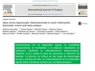 Conclusiones: En la colecistitis aguda, la morbilidad
posoperatoria, la mortalidad y la estancia hospitalaria se
redujeron mediante la colecistectomía laparoscópica.
Además, la CL redujo la tasa de neumonía e infección de
heridas. La técnica no influyó en las tasas de hemorragia
severa y pérdida de bilis. La colecistectomía en la colecistitis
aguda debe intentarse primero por vía laparoscópica.
 