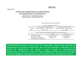 CONCLUSIÓN Aunque la “visión crítica de la seguridad” requiere más disección en
comparación con la técnica infundibular, pero una vez aprendida y dominada, es una
técnica de identificación más rápida y segura durante la colecistectomía
laparoscópica. El enfoque CVS de la CL debe incorporarse a las directrices nacionales
y hacerse obligatorio, especialmente para la formación de los residentes quirúrgicos.
 