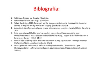 Biblografía:
1. Sabinston Tratado de Cirugía, 20 edición.
2. Schwartz Princioios de Cirugía 10 edición.
3. Tokyo Guidelines 2018: flowchart for the management of acute cholecystitis, Japanese
Society of Hepato-Biliary-Pancreatic Surgery (2018) 25:101–108
4. Antonio de Lacy Fortuny, Atlas de cirugía mínimamente invasiva , Hospital Clínic. Barcelona
2014
5. Intra-operative gallbladder scoring predicts conversion of laparoscopic to open
cholecystectomy: a WSES prospective collaborative study , Sugrue et al. World Journal of
Emergency Surgery (2019) 14:12
6. Critical view of safety faster and safer technique during laparoscopic cholecystectomy?
Mohammad Zarin1, Muhammad Asim Khan2
7. Intra-Operative Predictors of difficult cholecystectomy and Conversion to Open
Cholecystectomy – A New Scoring System Nauman Ahmed1, Maaz ul Hassan2, Maham
Tahira3,
 